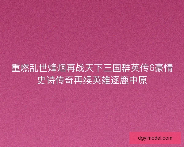 重燃乱世烽烟再战天下三国群英传6豪情史诗传奇再续英雄逐鹿中原 重燃乱世烽烟再战天下三国群英传6豪情史诗传奇再续英雄逐鹿中原