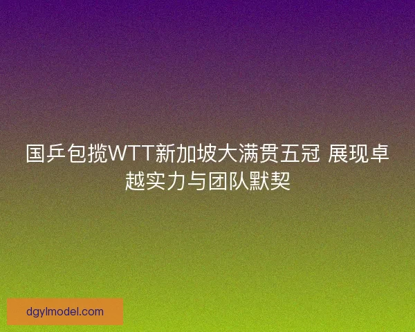 国乒包揽WTT新加坡大满贯五冠 展现卓越实力与团队默契 国乒包揽WTT新加坡大满贯五冠 展现卓越实力与团队默契