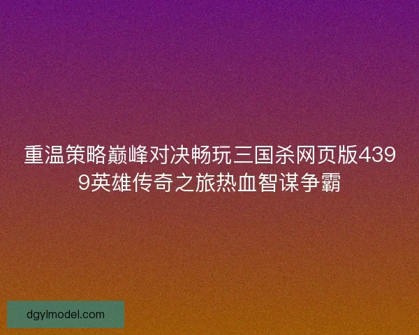 重温策略巅峰对决畅玩三国杀网页版4399英雄传奇之旅热血智谋争霸