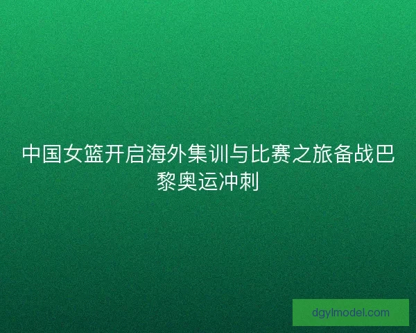 中国女篮开启海外集训与比赛之旅备战巴黎奥运冲刺