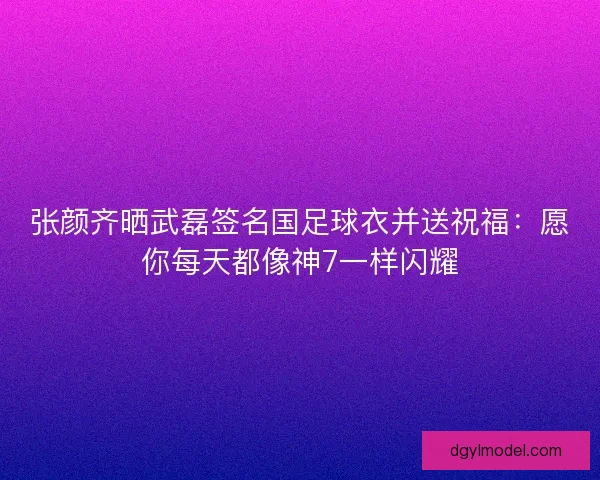 张颜齐晒武磊签名国足球衣并送祝福：愿你每天都像神7一样闪耀