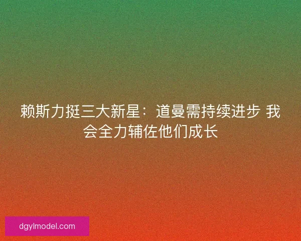 赖斯力挺三大新星：道曼需持续进步 我会全力辅佐他们成长