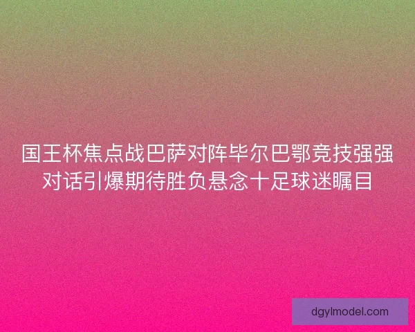 国王杯焦点战巴萨对阵毕尔巴鄂竞技强强对话引爆期待胜负悬念十足球迷瞩目