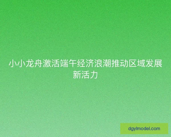 小小龙舟激活端午经济浪潮推动区域发展新活力