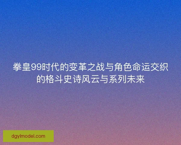 拳皇99时代的变革之战与角色命运交织的格斗史诗风云与系列未来