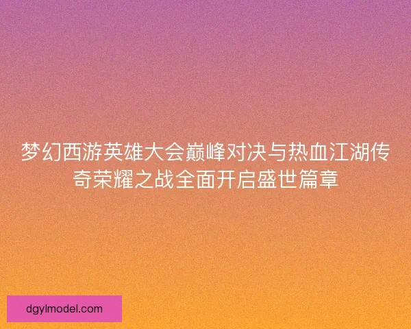梦幻西游英雄大会巅峰对决与热血江湖传奇荣耀之战全面开启盛世篇章