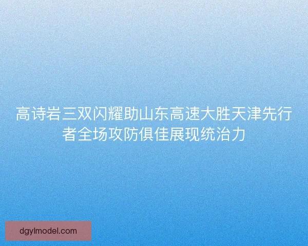 高诗岩三双闪耀助山东高速大胜天津先行者全场攻防俱佳展现统治力