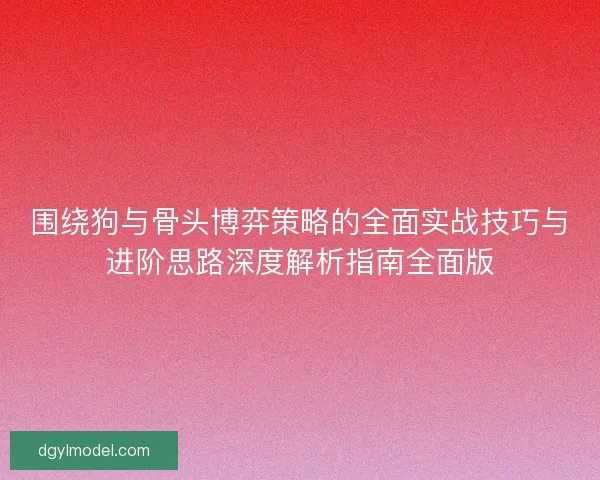 围绕狗与骨头博弈策略的全面实战技巧与进阶思路深度解析指南全面版