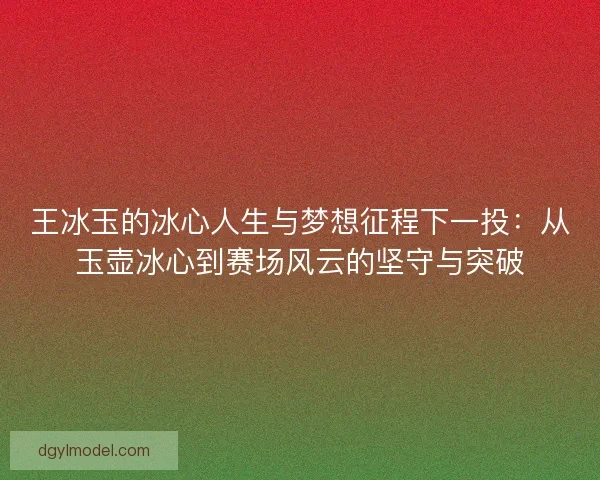 王冰玉的冰心人生与梦想征程下一投：从玉壶冰心到赛场风云的坚守与突破