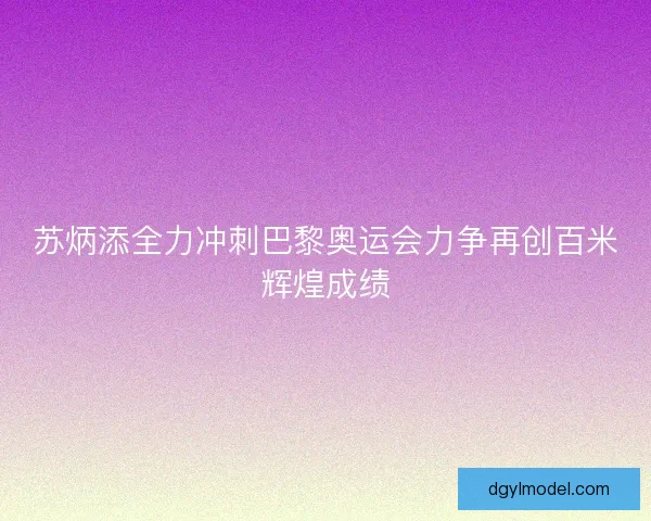 苏炳添全力冲刺巴黎奥运会力争再创百米辉煌成绩