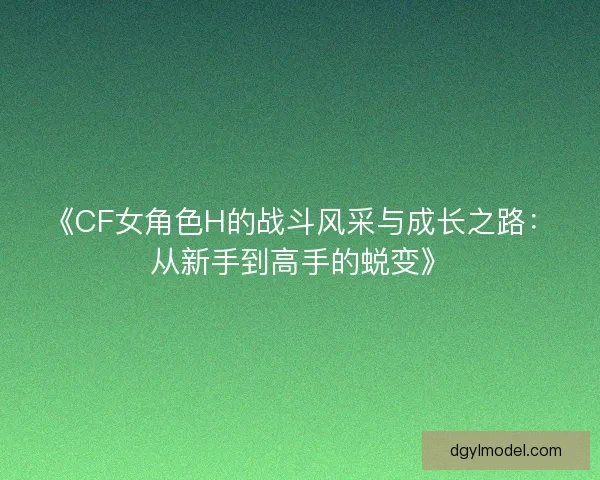 《CF女角色H的战斗风采与成长之路：从新手到高手的蜕变》