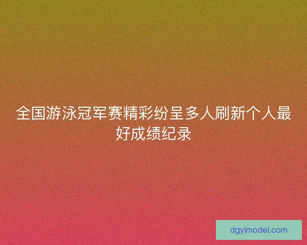 全国游泳冠军赛精彩纷呈多人刷新个人最好成绩纪录